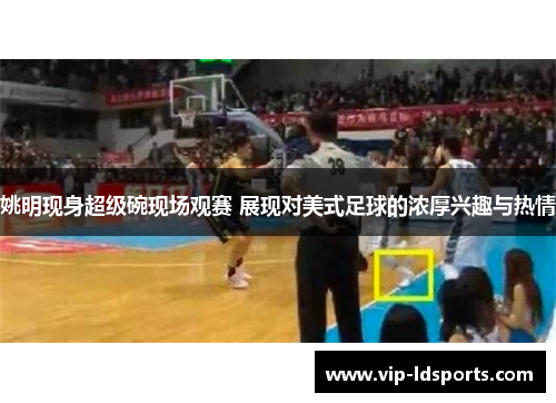 姚明现身超级碗现场观赛 展现对美式足球的浓厚兴趣与热情