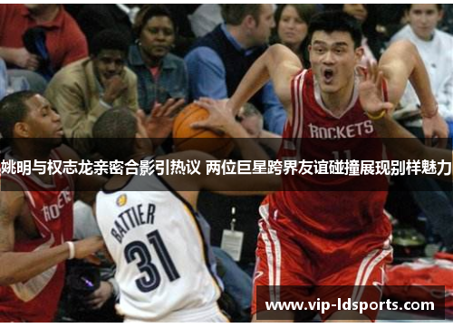 姚明与权志龙亲密合影引热议 两位巨星跨界友谊碰撞展现别样魅力