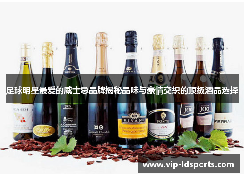 足球明星最爱的威士忌品牌揭秘品味与豪情交织的顶级酒品选择