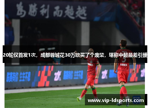 20轮仅首发1次，成都蓉城花30万欧买了个废柴，堪称中超最差引援